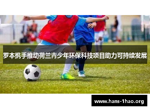 罗本携手推动荷兰青少年环保科技项目助力可持续发展 罗本携手推动荷兰青少年环保科技项目助力可持续发展