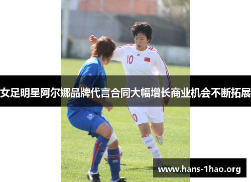 女足明星阿尔娜品牌代言合同大幅增长商业机会不断拓展 女足明星阿尔娜品牌代言合同大幅增长商业机会不断拓展