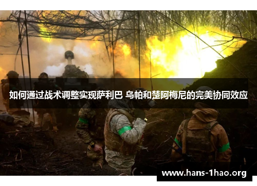 如何通过战术调整实现萨利巴 乌帕和楚阿梅尼的完美协同效应 如何通过战术调整实现萨利巴 乌帕和楚阿梅尼的完美协同效应