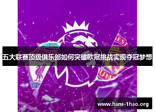 五大联赛顶级俱乐部如何突破欧冠挑战实现夺冠梦想 五大联赛顶级俱乐部如何突破欧冠挑战实现夺冠梦想