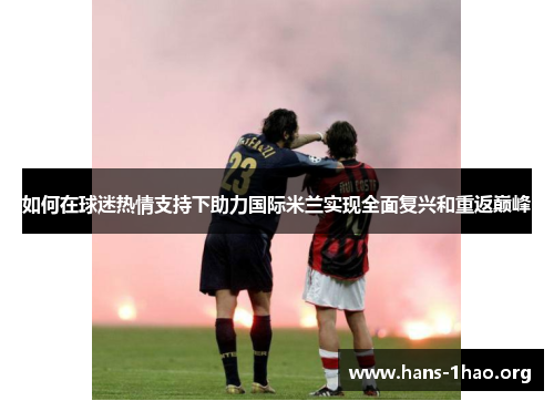 如何在球迷热情支持下助力国际米兰实现全面复兴和重返巅峰 如何在球迷热情支持下助力国际米兰实现全面复兴和重返巅峰