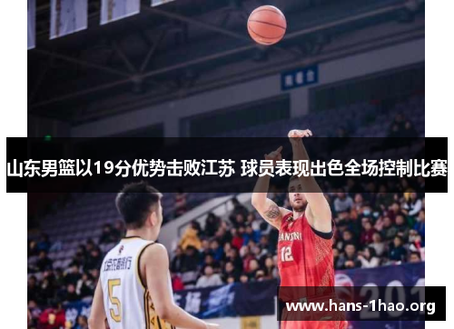山东男篮以19分优势击败江苏 球员表现出色全场控制比赛 山东男篮以19分优势击败江苏 球员表现出色全场控制比赛