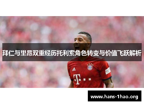 拜仁与里昂双重经历托利索角色转变与价值飞跃解析 拜仁与里昂双重经历托利索角色转变与价值飞跃解析