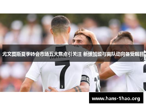 尤文图斯夏季转会市场五大焦点引关注 新援加盟与离队动向备受瞩目