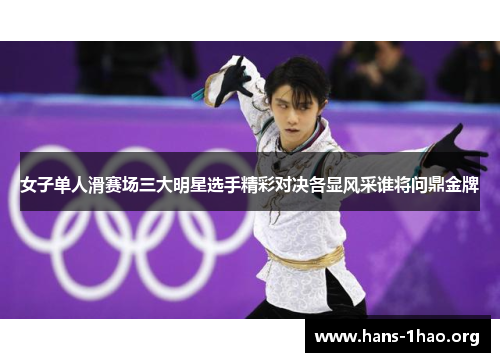 女子单人滑赛场三大明星选手精彩对决各显风采谁将问鼎金牌 女子单人滑赛场三大明星选手精彩对决各显风采谁将问鼎金牌