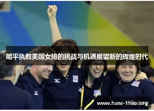 朗平执教美国女排的挑战与机遇展望新的辉煌时代 朗平执教美国女排的挑战与机遇展望新的辉煌时代