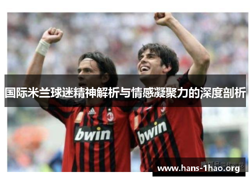 国际米兰球迷精神解析与情感凝聚力的深度剖析 国际米兰球迷精神解析与情感凝聚力的深度剖析