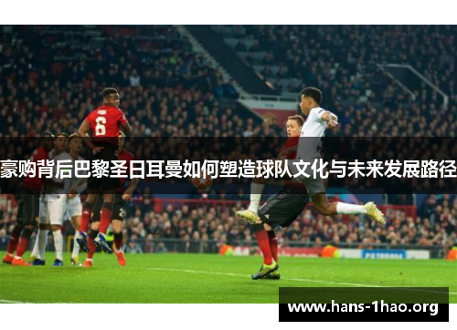 豪购背后巴黎圣日耳曼如何塑造球队文化与未来发展路径
