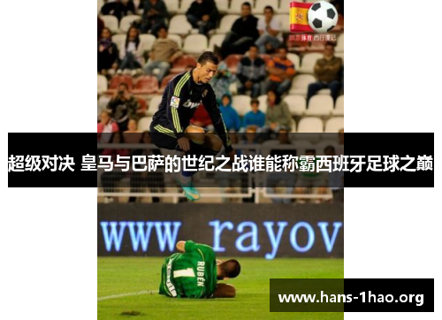超级对决 皇马与巴萨的世纪之战谁能称霸西班牙足球之巅 超级对决 皇马与巴萨的世纪之战谁能称霸西班牙足球之巅