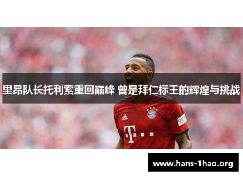 里昂队长托利索重回巅峰 曾是拜仁标王的辉煌与挑战 里昂队长托利索重回巅峰 曾是拜仁标王的辉煌与挑战