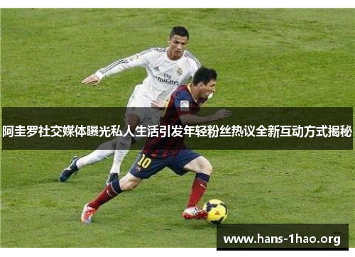 阿圭罗社交媒体曝光私人生活引发年轻粉丝热议全新互动方式揭秘 阿圭罗社交媒体曝光私人生活引发年轻粉丝热议全新互动方式揭秘
