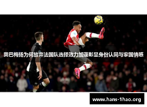 奥巴梅扬为何放弃法国队选择效力加蓬彰显身份认同与家国情感 奥巴梅扬为何放弃法国队选择效力加蓬彰显身份认同与家国情感